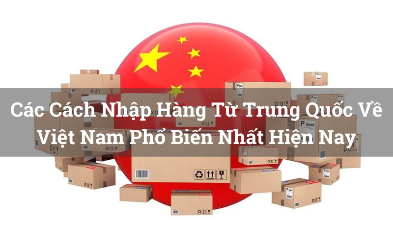 Các Cách Nhập Hàng Từ Trung Quốc Về Việt Nam Phổ Biến Nhất Hiện Nay